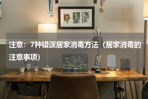 注意：7种错误居家消毒方法（居家消毒的注意事项）