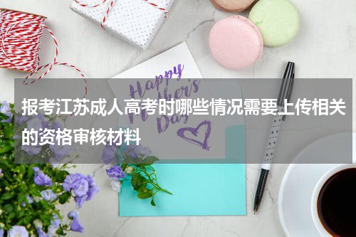 报考江苏成人高考时哪些情况需要上传相关的资格审核材料