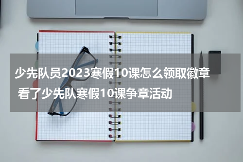 少先队员2023寒假10课怎么领取徽章 看了少先队寒假10课争章活动