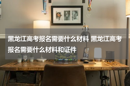 黑龙江高考报名需要什么材料 黑龙江高考报名需要什么材料和证件
