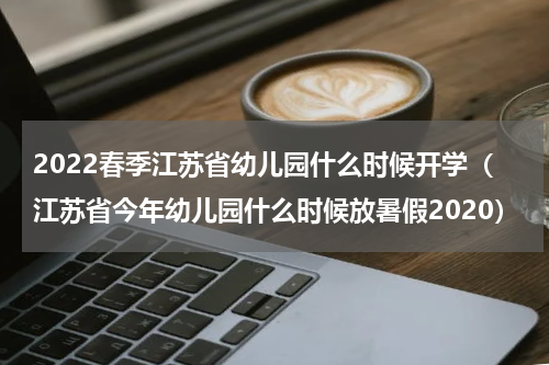 2022春季江苏省幼儿园什么时候开学（江苏省今年幼儿园什么时候放暑假2020）