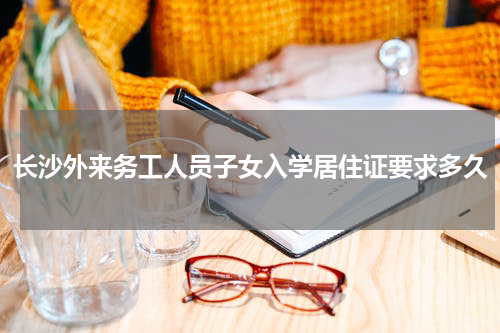 长沙外来务工人员子女入学居住证要求多久