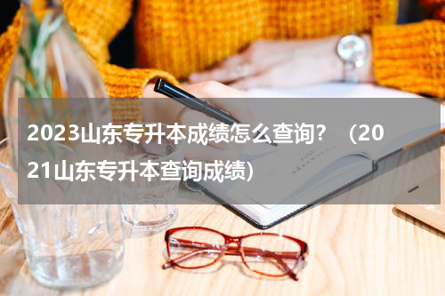 2023山东专升本成绩怎么查询？（2021山东专升本查询成绩）