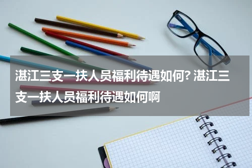 湛江三支一扶人员福利待遇如何? 湛江三支一扶人员福利待遇如何啊