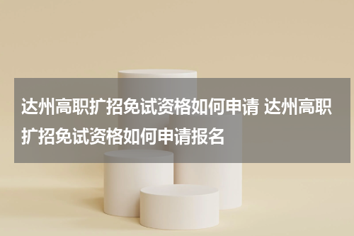 达州高职扩招免试资格如何申请 达州高职扩招免试资格如何申请报名
