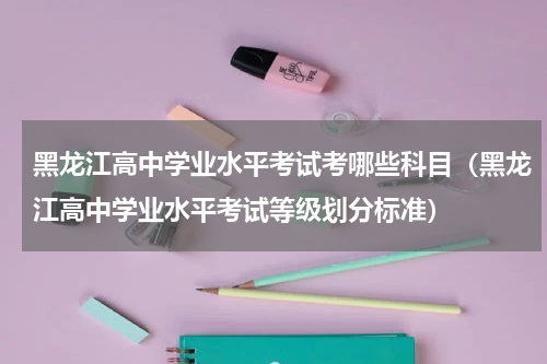 黑龙江高中学业水平考试考哪些科目（黑龙江高中学业水平考试等级划分标准）