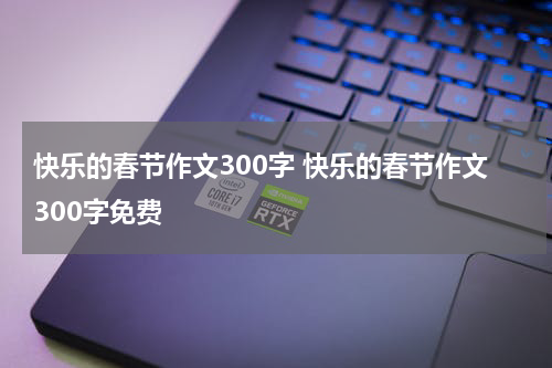 快乐的春节作文300字 快乐的春节作文300字免费