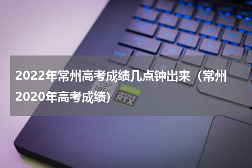 2022年常州高考成绩几点钟出来（常州2020年高考成绩）