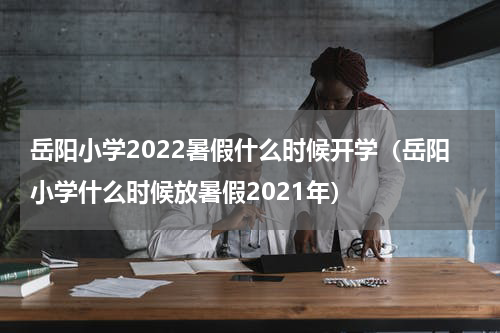 岳阳小学2022暑假什么时候开学（岳阳小学什么时候放暑假2021年）