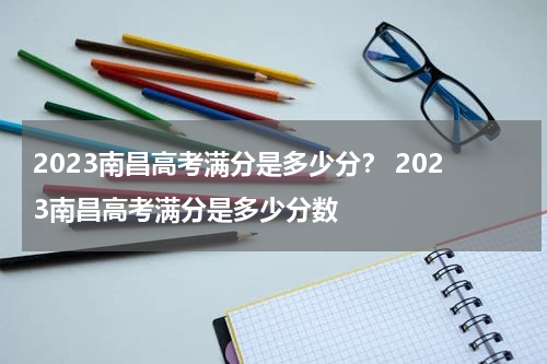 2023南昌高考满分是多少分？ 2023南昌高考满分是多少分数