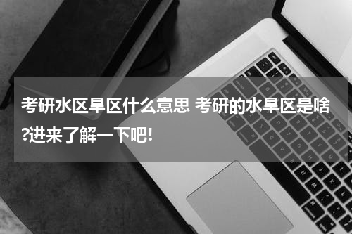 考研水区旱区什么意思 考研的水旱区是啥?进来了解一下吧!