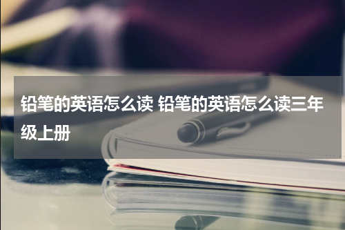 铅笔的英语怎么读 铅笔的英语怎么读三年级上册