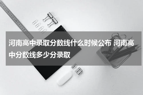 河南高中录取分数线什么时候公布 河南高中分数线多少分录取