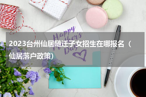 2023台州仙居随迁子女招生在哪报名（仙居落户政策）