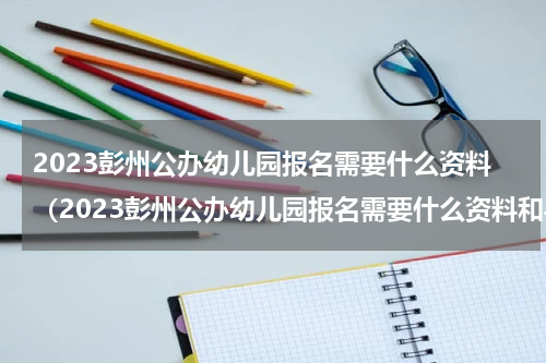 2023彭州公办幼儿园报名需要什么资料（2023彭州公办幼儿园报名需要什么资料和手续）