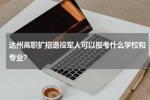 达州高职扩招退役军人可以报考什么学校和专业？