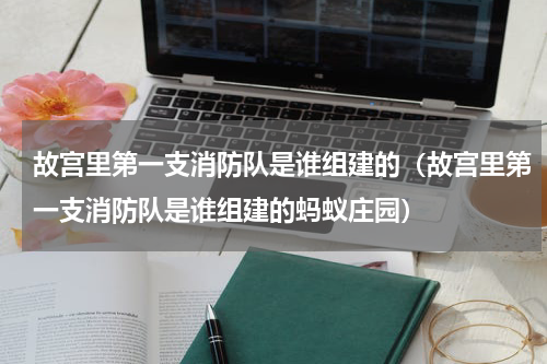故宫里第一支消防队是谁组建的（故宫里第一支消防队是谁组建的蚂蚁庄园）