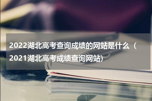 2022湖北高考查询成绩的网站是什么（2021湖北高考成绩查询网站）