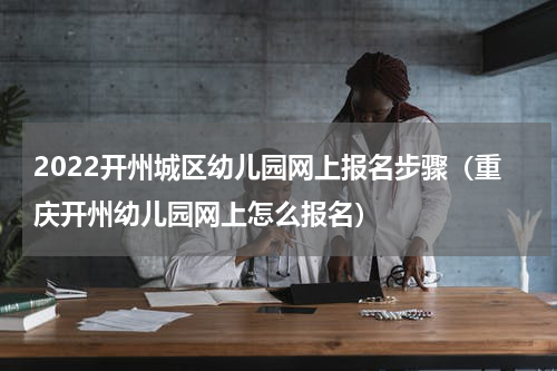 2022开州城区幼儿园网上报名步骤（重庆开州幼儿园网上怎么报名）