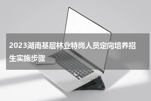 2023湖南基层林业特岗人员定向培养招生实施步骤