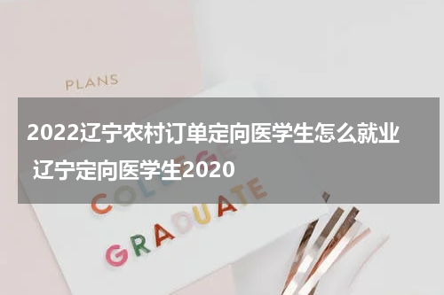 2022辽宁农村订单定向医学生怎么就业 辽宁定向医学生2020