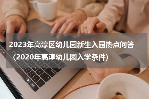 2023年高淳区幼儿园新生入园热点问答（2020年高淳幼儿园入学条件）
