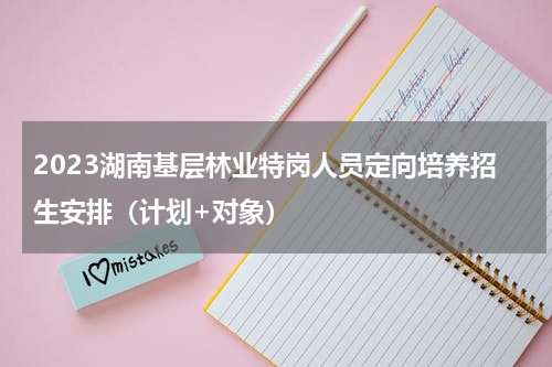 2023湖南基层林业特岗人员定向培养招生安排（计划+对象）