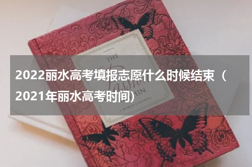 2022丽水高考填报志愿什么时候结束（2021年丽水高考时间）
