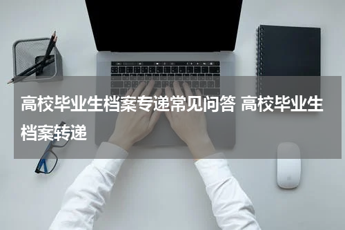 高校毕业生档案专递常见问答 高校毕业生档案转递