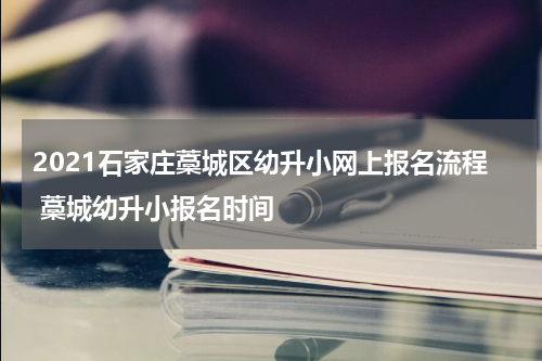 2021石家庄藁城区幼升小网上报名流程 藁城幼升小报名时间