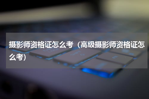摄影师资格证怎么考（高级摄影师资格证怎么考）