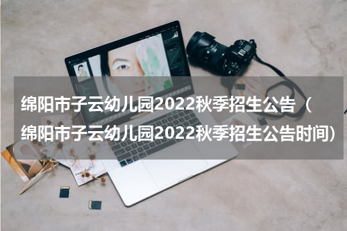 绵阳市子云幼儿园2022秋季招生公告（绵阳市子云幼儿园2022秋季招生公告时间）