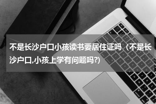 不是长沙户口小孩读书要居住证吗（不是长沙户口,小孩上学有问题吗?）