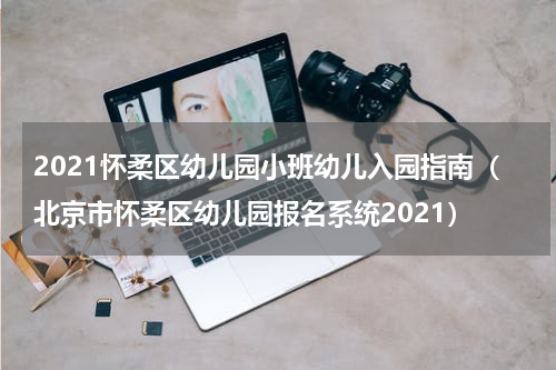 2021怀柔区幼儿园小班幼儿入园指南（北京市怀柔区幼儿园报名系统2021）