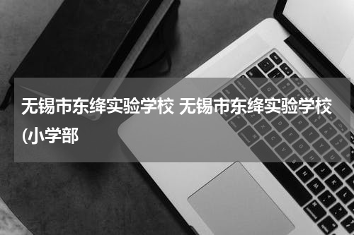 无锡市东绛实验学校 无锡市东绛实验学校(小学部