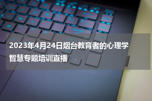 2023年4月24日烟台教育者的心理学智慧专题培训直播