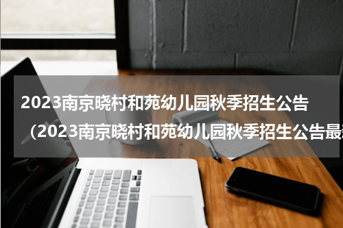 2023南京晓村和苑幼儿园秋季招生公告（2023南京晓村和苑幼儿园秋季招生公告最新）