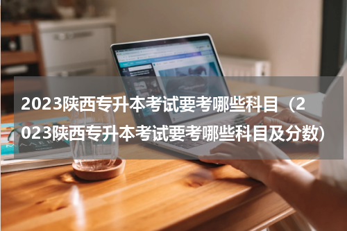 2023陕西专升本考试要考哪些科目（2023陕西专升本考试要考哪些科目及分数）