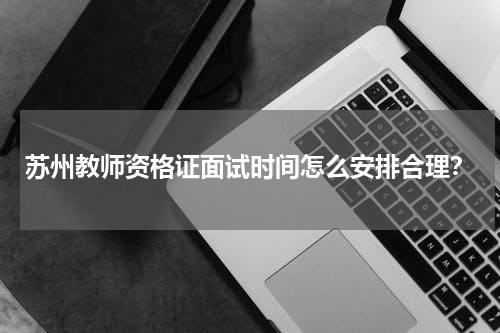 苏州教师资格证面试时间怎么安排合理？