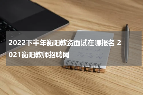 2022下半年衡阳教资面试在哪报名 2021衡阳教师招聘网