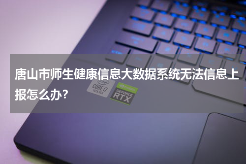 唐山市师生健康信息大数据系统无法信息上报怎么办？