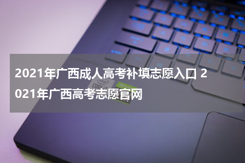 2021年广西成人高考补填志愿入口 2021年广西高考志愿官网