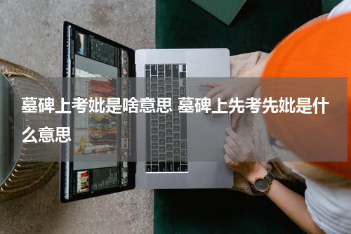 墓碑上考妣是啥意思 墓碑上先考先妣是什么意思