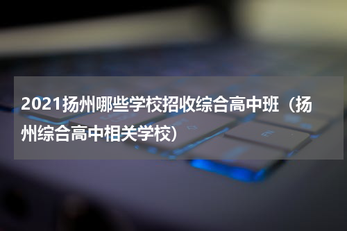 2021扬州哪些学校招收综合高中班（扬州综合高中相关学校）