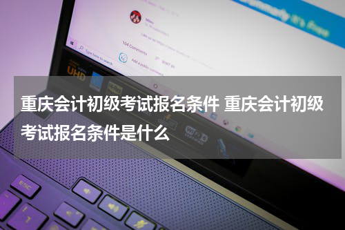 重庆会计初级考试报名条件 重庆会计初级考试报名条件是什么
