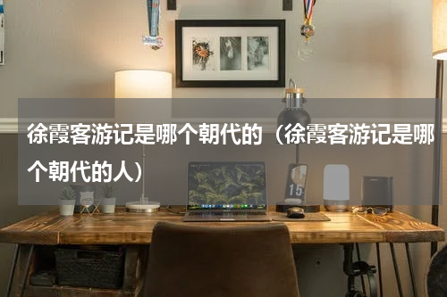 徐霞客游记是哪个朝代的（徐霞客游记是哪个朝代的人）