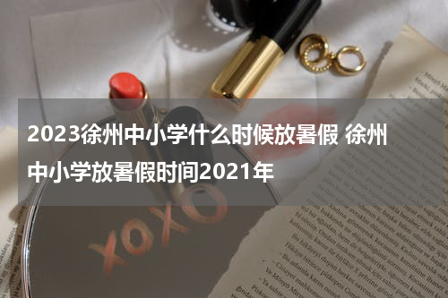 2023徐州中小学什么时候放暑假 徐州中小学放暑假时间2021年