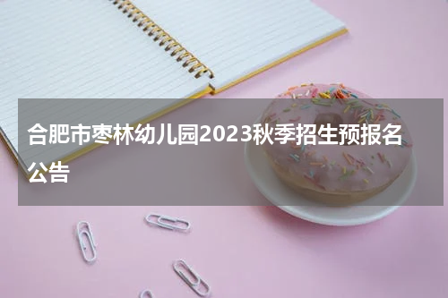 合肥市枣林幼儿园2023秋季招生预报名公告