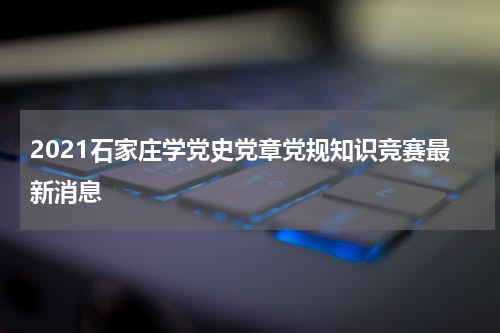 2021石家庄学党史党章党规知识竞赛最新消息