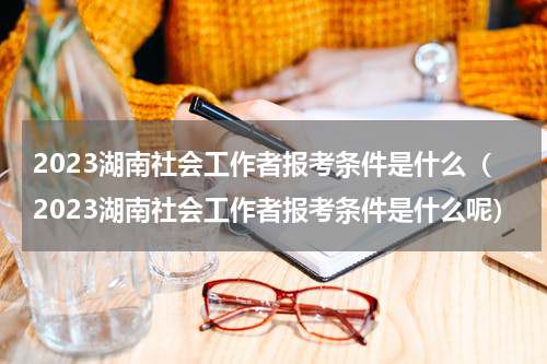 2023湖南社会工作者报考条件是什么（2023湖南社会工作者报考条件是什么呢）